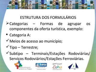 ESTRUTURA DOS FORMULÁRIOS 
Categorias – Formas de agrupar os 
componentes da oferta turística, exemplo: 
 Categoria A: 
Meios de acesso ao município; 
Tipo – Terrestre; 
Subtipo – Terminais/Estações Rodoviárias/ 
Serviços Rodoviários/Estações Ferroviárias. 
 