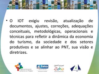 • O IOT exigiu revisão, atualização de 
documentos, ajustes, correções, adequações 
conceituais, metodológicas, operacionais e 
técnicas para refletir a dinâmica da economia 
do turismo, da sociedade e dos setores 
produtivos e se alinhar ao PNT, sua visão e 
diretrizes. 
 