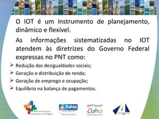O IOT é um instrumento de planejamento, 
dinâmico e flexível. 
As informações sistematizadas no IOT 
atendem às diretrizes do Governo Federal 
expressas no PNT como: 
 Redução das desigualdades sociais; 
 Geração e distribuição de renda; 
 Geração de emprego e ocupação; 
 Equilíbrio na balança de pagamentos. 
 