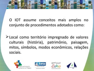 O IOT assume conceitos mais amplos no 
conjunto de procedimentos adotados como: 
Local como território impregnado de valores 
culturais (história), patrimônio, paisagem, 
mitos, símbolos, modos econômicos, relações 
sociais. 
 