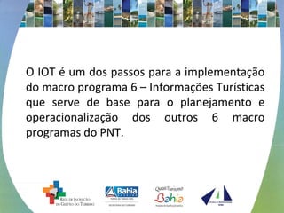 O IOT é um dos passos para a implementação 
do macro programa 6 – Informações Turísticas 
que serve de base para o planejamento e 
operacionalização dos outros 6 macro 
programas do PNT. 
 