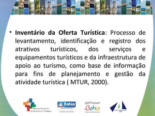 • Inventário da Oferta Turística: Processo de 
levantamento, identificação e registro dos 
atrativos turísticos, dos serviços e 
equipamentos turísticos e da infraestrutura de 
apoio ao turismo, como base de informação 
para fins de planejamento e gestão da 
atividade turística ( MTUR, 2000). 
 