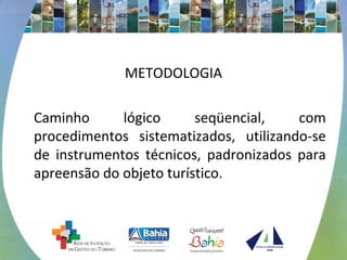 METODOLOGIA 
Caminho lógico seqüencial, com 
procedimentos sistematizados, utilizando-se 
de instrumentos técnicos, padronizados para 
apreensão do objeto turístico. 
 