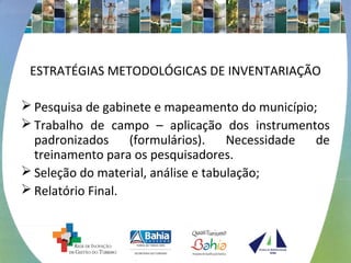 ESTRATÉGIAS METODOLÓGICAS DE INVENTARIAÇÃO 
Pesquisa de gabinete e mapeamento do município; 
Trabalho de campo – aplicação dos instrumentos 
padronizados (formulários). Necessidade de 
treinamento para os pesquisadores. 
Seleção do material, análise e tabulação; 
Relatório Final. 
 