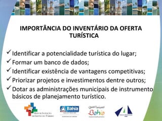 IMPORTÂNCIA DO INVENTÁRIO DA OFERTA 
TURÍSTICA 
Identificar a potencialidade turística do lugar; 
Formar um banco de dados; 
Identificar existência de vantagens competitivas; 
Priorizar projetos e investimentos dentre outros; 
Dotar as administrações municipais de instrumento 
básicos de planejamento turístico. 
 
