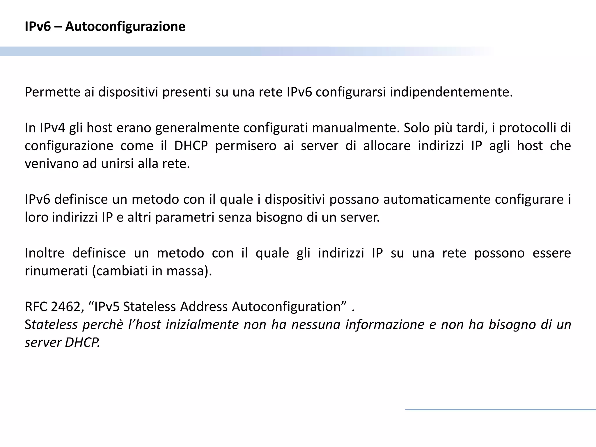 IPv6 – Autoconfigurazione



Permette ai dispositivi presenti su una rete IPv6 configurarsi indipendentemente.

In IPv4 gli host erano generalmente configurati manualmente. Solo più tardi, i protocolli di
configurazione come il DHCP permisero ai server di allocare indirizzi IP agli host che
venivano ad unirsi alla rete.

IPv6 definisce un metodo con il quale i dispositivi possano automaticamente configurare i
loro indirizzi IP e altri parametri senza bisogno di un server.

Inoltre definisce un metodo con il quale gli indirizzi IP su una rete possono essere
rinumerati (cambiati in massa).

RFC 2462, “IPv5 Stateless Address Autoconfiguration” .
Stateless perchè l’host inizialmente non ha nessuna informazione e non ha bisogno di un
server DHCP.
 