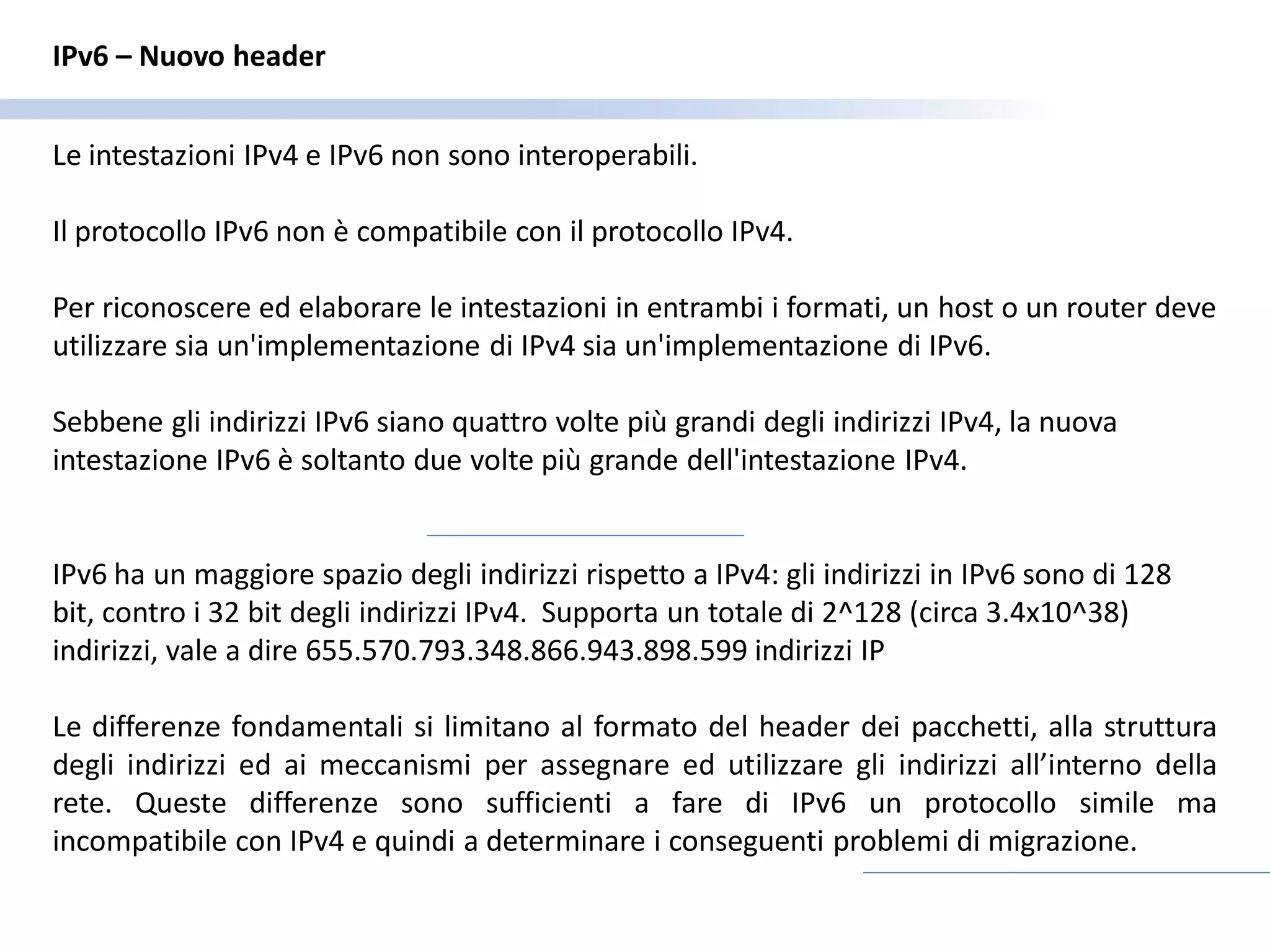 IPv6 – Nuovo header


Le intestazioni IPv4 e IPv6 non sono interoperabili.

Il protocollo IPv6 non è compatibile con il protocollo IPv4.

Per riconoscere ed elaborare le intestazioni in entrambi i formati, un host o un router deve
utilizzare sia un'implementazione di IPv4 sia un'implementazione di IPv6.

Sebbene gli indirizzi IPv6 siano quattro volte più grandi degli indirizzi IPv4, la nuova
intestazione IPv6 è soltanto due volte più grande dell'intestazione IPv4.


IPv6 ha un maggiore spazio degli indirizzi rispetto a IPv4: gli indirizzi in IPv6 sono di 128
bit, contro i 32 bit degli indirizzi IPv4. Supporta un totale di 2^128 (circa 3.4x10^38)
indirizzi, vale a dire 655.570.793.348.866.943.898.599 indirizzi IP

Le differenze fondamentali si limitano al formato del header dei pacchetti, alla struttura
degli indirizzi ed ai meccanismi per assegnare ed utilizzare gli indirizzi all’interno della
rete. Queste differenze sono sufficienti a fare di IPv6 un protocollo simile ma
incompatibile con IPv4 e quindi a determinare i conseguenti problemi di migrazione.
 