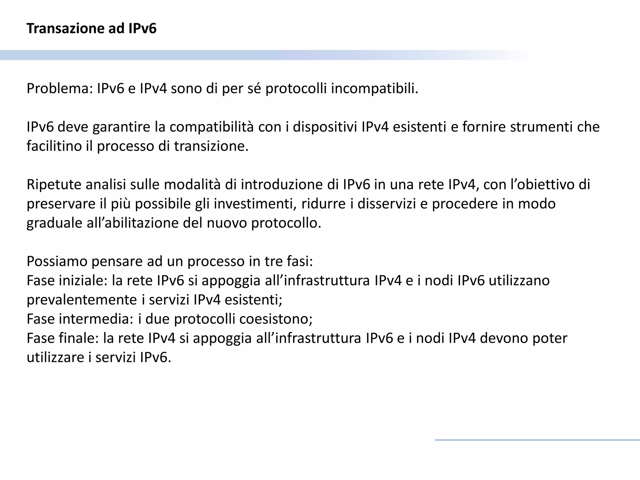 Transazione ad IPv6


Problema: IPv6 e IPv4 sono di per sé protocolli incompatibili.

IPv6 deve garantire la compatibilità con i dispositivi IPv4 esistenti e fornire strumenti che
facilitino il processo di transizione.

Ripetute analisi sulle modalità di introduzione di IPv6 in una rete IPv4, con l’obiettivo di
preservare il più possibile gli investimenti, ridurre i disservizi e procedere in modo
graduale all’abilitazione del nuovo protocollo.

Possiamo pensare ad un processo in tre fasi:
Fase iniziale: la rete IPv6 si appoggia all’infrastruttura IPv4 e i nodi IPv6 utilizzano
prevalentemente i servizi IPv4 esistenti;
Fase intermedia: i due protocolli coesistono;
Fase finale: la rete IPv4 si appoggia all’infrastruttura IPv6 e i nodi IPv4 devono poter
utilizzare i servizi IPv6.
 