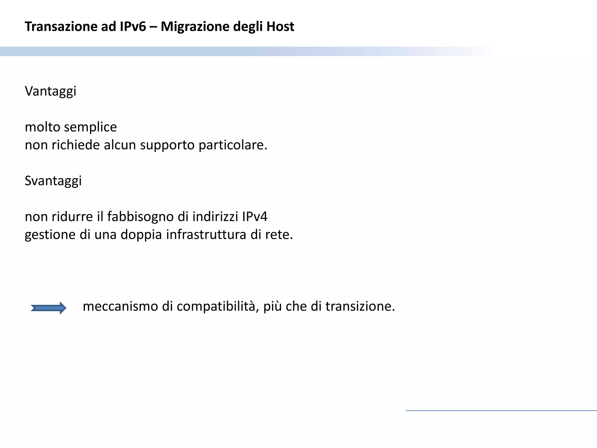 Transazione ad IPv6 – Migrazione degli Host



Vantaggi

molto semplice
non richiede alcun supporto particolare.

Svantaggi

non ridurre il fabbisogno di indirizzi IPv4
gestione di una doppia infrastruttura di rete.



            meccanismo di compatibilità, più che di transizione.
 