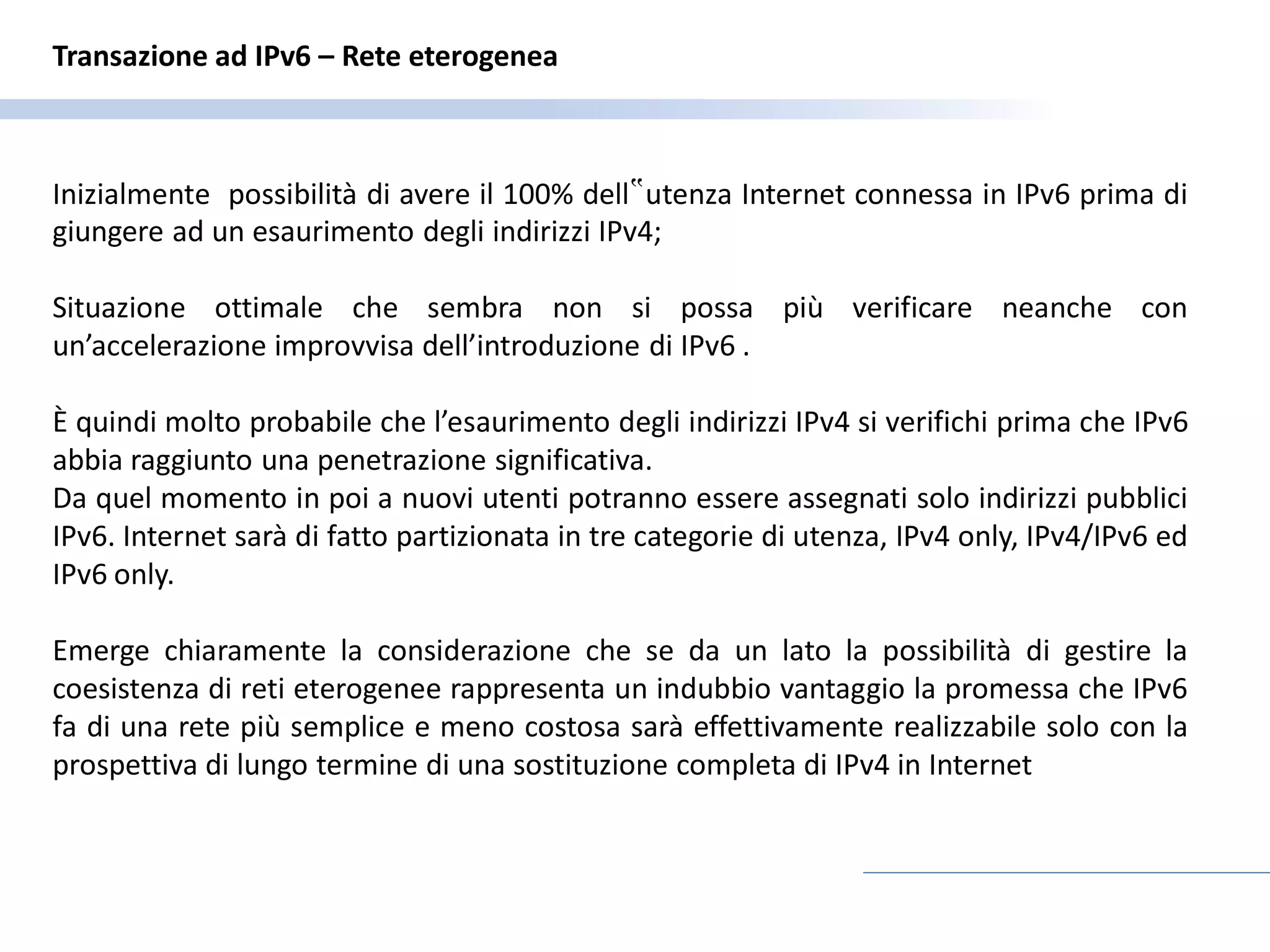Transazione ad IPv6 – Rete eterogenea



Inizialmente possibilità di avere il 100% dell‟utenza Internet connessa in IPv6 prima di
giungere ad un esaurimento degli indirizzi IPv4;

Situazione ottimale che sembra non si possa più verificare neanche con
un’accelerazione improvvisa dell’introduzione di IPv6 .

È quindi molto probabile che l’esaurimento degli indirizzi IPv4 si verifichi prima che IPv6
abbia raggiunto una penetrazione significativa.
Da quel momento in poi a nuovi utenti potranno essere assegnati solo indirizzi pubblici
IPv6. Internet sarà di fatto partizionata in tre categorie di utenza, IPv4 only, IPv4/IPv6 ed
IPv6 only.

Emerge chiaramente la considerazione che se da un lato la possibilità di gestire la
coesistenza di reti eterogenee rappresenta un indubbio vantaggio la promessa che IPv6
fa di una rete più semplice e meno costosa sarà effettivamente realizzabile solo con la
prospettiva di lungo termine di una sostituzione completa di IPv4 in Internet
 