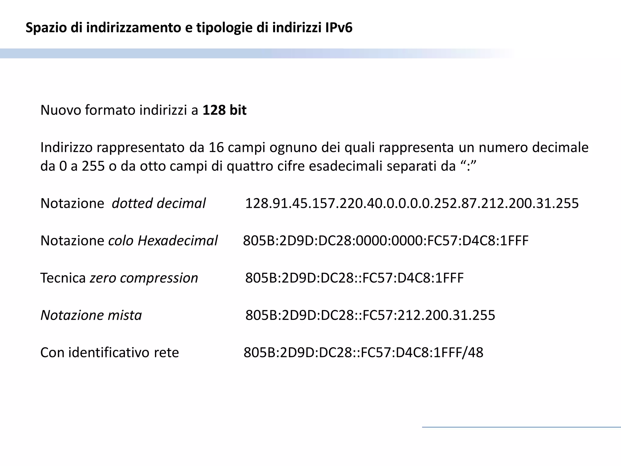 Spazio di indirizzamento e tipologie di indirizzi IPv6




  Nuovo formato indirizzi a 128 bit

  Indirizzo rappresentato da 16 campi ognuno dei quali rappresenta un numero decimale
  da 0 a 255 o da otto campi di quattro cifre esadecimali separati da “:”

  Notazione dotted decimal          128.91.45.157.220.40.0.0.0.0.252.87.212.200.31.255

  Notazione colo Hexadecimal       805B:2D9D:DC28:0000:0000:FC57:D4C8:1FFF

  Tecnica zero compression          805B:2D9D:DC28::FC57:D4C8:1FFF

  Notazione mista                   805B:2D9D:DC28::FC57:212.200.31.255

  Con identificativo rete          805B:2D9D:DC28::FC57:D4C8:1FFF/48
 
