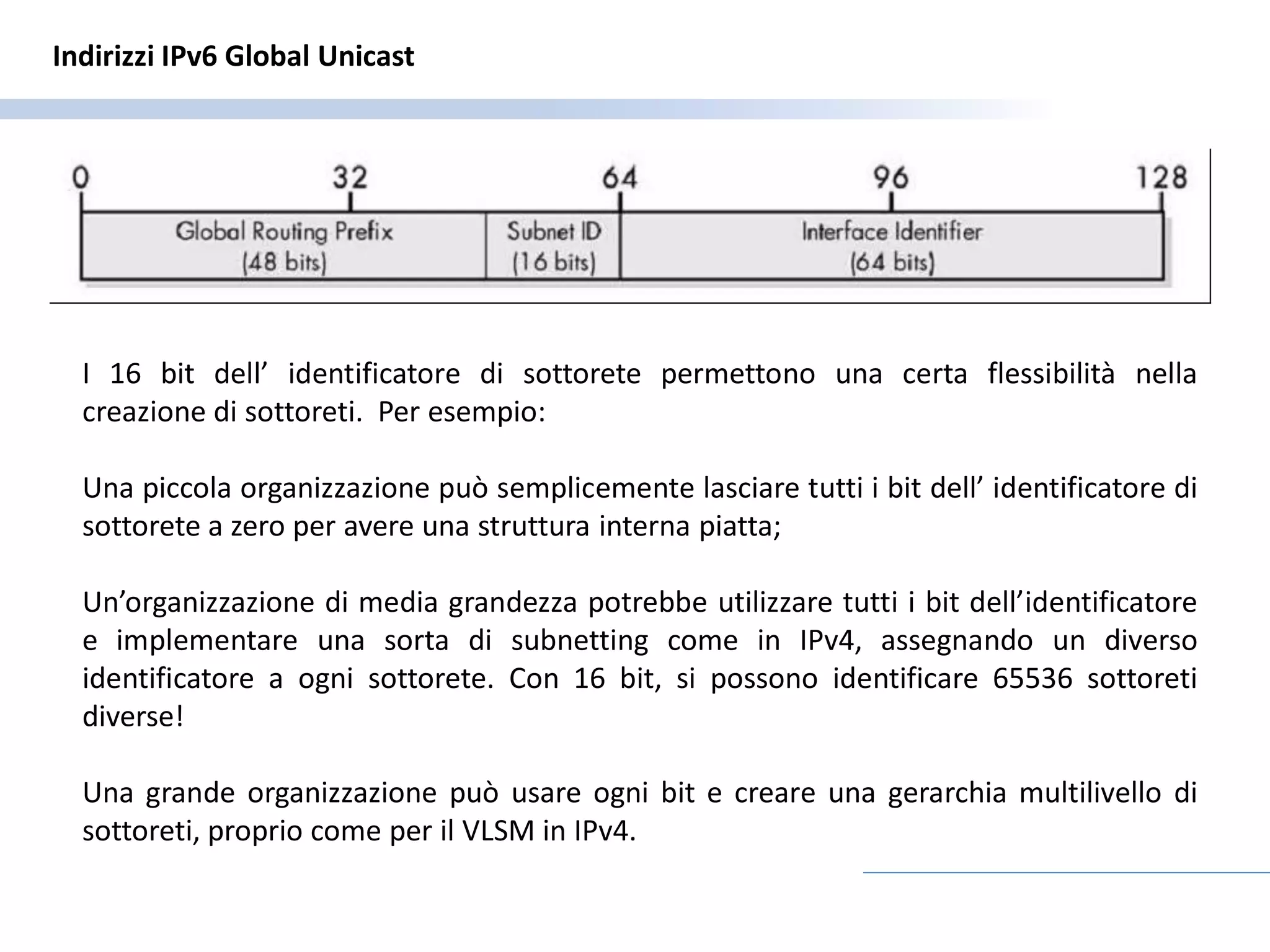 Indirizzi IPv6 Global Unicast




  I 16 bit dell’ identificatore di sottorete permettono una certa flessibilità nella
  creazione di sottoreti. Per esempio:

  Una piccola organizzazione può semplicemente lasciare tutti i bit dell’ identificatore di
  sottorete a zero per avere una struttura interna piatta;

  Un’organizzazione di media grandezza potrebbe utilizzare tutti i bit dell’identificatore
  e implementare una sorta di subnetting come in IPv4, assegnando un diverso
  identificatore a ogni sottorete. Con 16 bit, si possono identificare 65536 sottoreti
  diverse!

  Una grande organizzazione può usare ogni bit e creare una gerarchia multilivello di
  sottoreti, proprio come per il VLSM in IPv4.
 