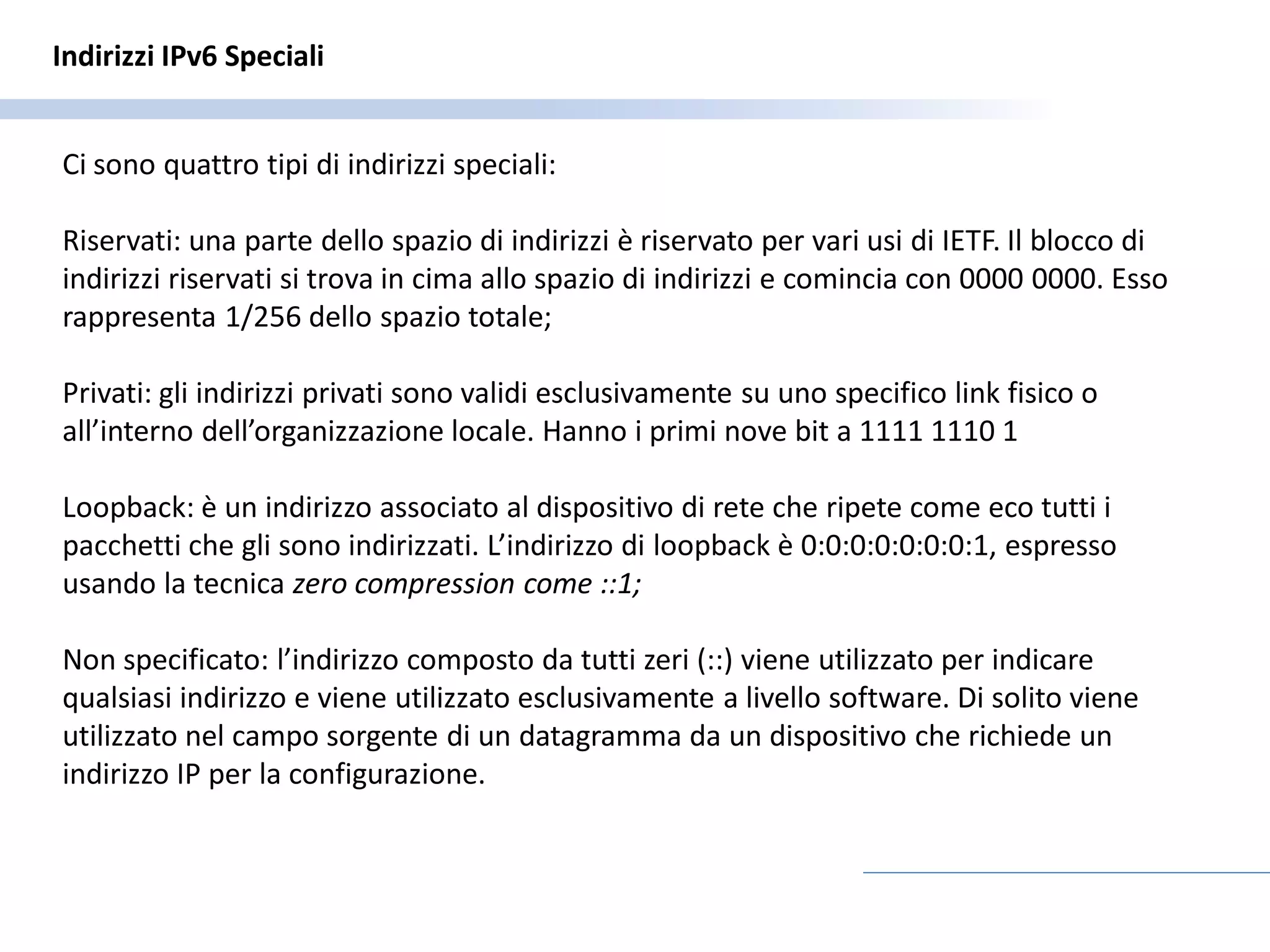 Indirizzi IPv6 Speciali


Ci sono quattro tipi di indirizzi speciali:

Riservati: una parte dello spazio di indirizzi è riservato per vari usi di IETF. Il blocco di
indirizzi riservati si trova in cima allo spazio di indirizzi e comincia con 0000 0000. Esso
rappresenta 1/256 dello spazio totale;

Privati: gli indirizzi privati sono validi esclusivamente su uno specifico link fisico o
all’interno dell’organizzazione locale. Hanno i primi nove bit a 1111 1110 1

Loopback: è un indirizzo associato al dispositivo di rete che ripete come eco tutti i
pacchetti che gli sono indirizzati. L’indirizzo di loopback è 0:0:0:0:0:0:0:1, espresso
usando la tecnica zero compression come ::1;

Non specificato: l’indirizzo composto da tutti zeri (::) viene utilizzato per indicare
qualsiasi indirizzo e viene utilizzato esclusivamente a livello software. Di solito viene
utilizzato nel campo sorgente di un datagramma da un dispositivo che richiede un
indirizzo IP per la configurazione.
 