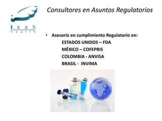 Consultores en Asuntos Regulatorios


• Asesoría en cumplimiento Regulatorio en:
      ESTADOS UNIDOS – FDA
      MÉXICO – COFEPRIS
      COLOMBIA - ANVISA
      BRASIL - INVIMA
 