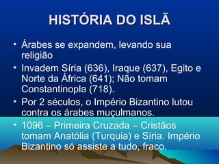 HISTÓRIA DO ISLÃ
• Árabes se expandem, levando sua
  religião
• Invadem Síria (636), Iraque (637), Egito e
  Norte da África (641); Não tomam
  Constantinopla (718).
• Por 2 séculos, o Império Bizantino lutou
  contra os árabes muçulmanos.
• 1096 – Primeira Cruzada – Cristãos
  tomam Anatólia (Turquia) e Síria. Império
  Bizantino só assiste a tudo, fraco.
 