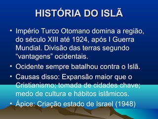 HISTÓRIA DO ISLÃ
• Império Turco Otomano domina a região,
  do século XIII até 1924, após I Guerra
  Mundial. Divisão das terras segundo
  “vantagens” ocidentais.
• Ocidente sempre batalhou contra o Islã.
• Causas disso: Expansão maior que o
  Cristianismo; tomada de cidades chave;
  medo de cultura e hábitos islâmicos.
• Ápice: Criação estado de Israel (1948)
 