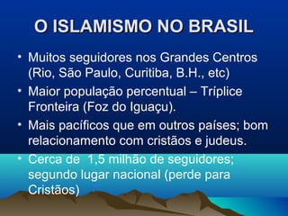 O ISLAMISMO NO BRASIL
• Muitos seguidores nos Grandes Centros
  (Rio, São Paulo, Curitiba, B.H., etc)
• Maior população percentual – Tríplice
  Fronteira (Foz do Iguaçu).
• Mais pacíficos que em outros países; bom
  relacionamento com cristãos e judeus.
• Cerca de 1,5 milhão de seguidores;
  segundo lugar nacional (perde para
  Cristãos)
 