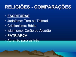 RELIGIÕES - COMPARAÇÕES
•   ESCRITURAS
•   Judaísmo: Torá ou Talmud
•   Cristianismo: Bíblia
•   Islamismo: Corão ou Alcorão
•   PATRIARCA
•   Abrahão para as três
 