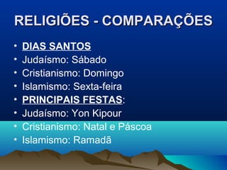 RELIGIÕES - COMPARAÇÕES
•   DIAS SANTOS
•   Judaísmo: Sábado
•   Cristianismo: Domingo
•   Islamismo: Sexta-feira
•   PRINCIPAIS FESTAS:
•   Judaísmo: Yon Kipour
•   Cristianismo: Natal e Páscoa
•   Islamismo: Ramadã
 