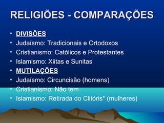 RELIGIÕES - COMPARAÇÕES
•   DIVISÕES
•   Judaísmo: Tradicionais e Ortodoxos
•   Cristianismo: Católicos e Protestantes
•   Islamismo: Xiitas e Sunitas
•   MUTILAÇÕES
•   Judaísmo: Circuncisão (homens)
•   Cristianismo: Não tem
•   Islamismo: Retirada do Clitóris* (mulheres)
 
