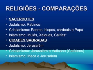 RELIGIÕES - COMPARAÇÕES
•   SACERDOTES
•   Judaísmo: Rabinos
•   Cristianismo: Padres, bispos, cardeais e Papa
•   Islamismo: Mulás, Xeiques, Califas*
•   CIDADES SAGRADAS
•   Judaísmo: Jerusalém
•   Cristianismo: Jerusalém e Vaticano (Católicos)
•   Islamismo: Meca e Jerusalém
 