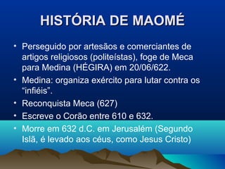 HISTÓRIA DE MAOMÉ
• Perseguido por artesãos e comerciantes de
  artigos religiosos (politeístas), foge de Meca
  para Medina (HÉGIRA) em 20/06/622.
• Medina: organiza exército para lutar contra os
  “infiéis”.
• Reconquista Meca (627)
• Escreve o Corão entre 610 e 632.
• Morre em 632 d.C. em Jerusalém (Segundo
  Islã, é levado aos céus, como Jesus Cristo)
 