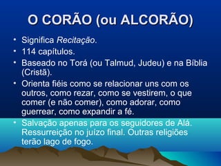 O CORÃO (ou ALCORÃO)
• Significa Recitação.
• 114 capítulos.
• Baseado no Torá (ou Talmud, Judeu) e na Bíblia
  (Cristã).
• Orienta fiéis como se relacionar uns com os
  outros, como rezar, como se vestirem, o que
  comer (e não comer), como adorar, como
  guerrear, como expandir a fé.
• Salvação apenas para os seguidores de Alá.
  Ressurreição no juízo final. Outras religiões
  terão lago de fogo.
 