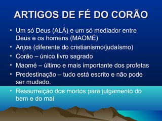 ARTIGOS DE FÉ DO CORÃO
• Um só Deus (ALÁ) e um só mediador entre
  Deus e os homens (MAOMÉ)
• Anjos (diferente do cristianismo/judaísmo)
• Corão – único livro sagrado
• Maomé – último e mais importante dos profetas
• Predestinação – tudo está escrito e não pode
  ser mudado.
• Ressurreição dos mortos para julgamento do
  bem e do mal
 