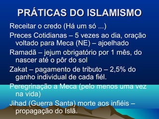 PRÁTICAS DO ISLAMISMO
Receitar o credo (Há um só ...)
Preces Cotidianas – 5 vezes ao dia, oração
  voltado para Meca (NE) – ajoelhado
Ramadã – jejum obrigatório por 1 mês, do
  nascer até o pôr do sol
Zakat – pagamento de tributo – 2,5% do
  ganho individual de cada fiél.
Peregrinação a Meca (pelo menos uma vez
  na vida)
Jihad (Guerra Santa) morte aos infiéis –
  propagação do Islã.
 