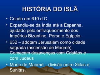 HISTÓRIA DO ISLÃ
• Criado em 610 d.C.
• Expandiu-se da Índia até a Espanha,
  ajudado pelo enfraquecimento dos
  Impérios Bizantino, Persa e Egípcio.
• 632 – adotam Jerusalém como cidade
  sagrada (ascensão de Maomé).
  Começam desavenças com Cristãos e
  com Judeus
• Morte de Maomé – divisão entre Xiitas e
  Sunitas.
 