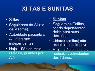XIITAS E SUNITAS
• Xiitas                   • Sunitas
• Seguidores de Ali (tio   • Seguem os Califas,
  de Maomé).                 sendo dependentes
                             deles para suas
• Autoridade passada a       decisões.
  Ali. Fiéis são           • Líderes (califas) são
  independentes              escolhidos pelo povo.
• Hoje – São os mais       • Hoje – são os menos
  radicais, guiados por      radicais, dependentes
  Alá.                       dos líderes.
 