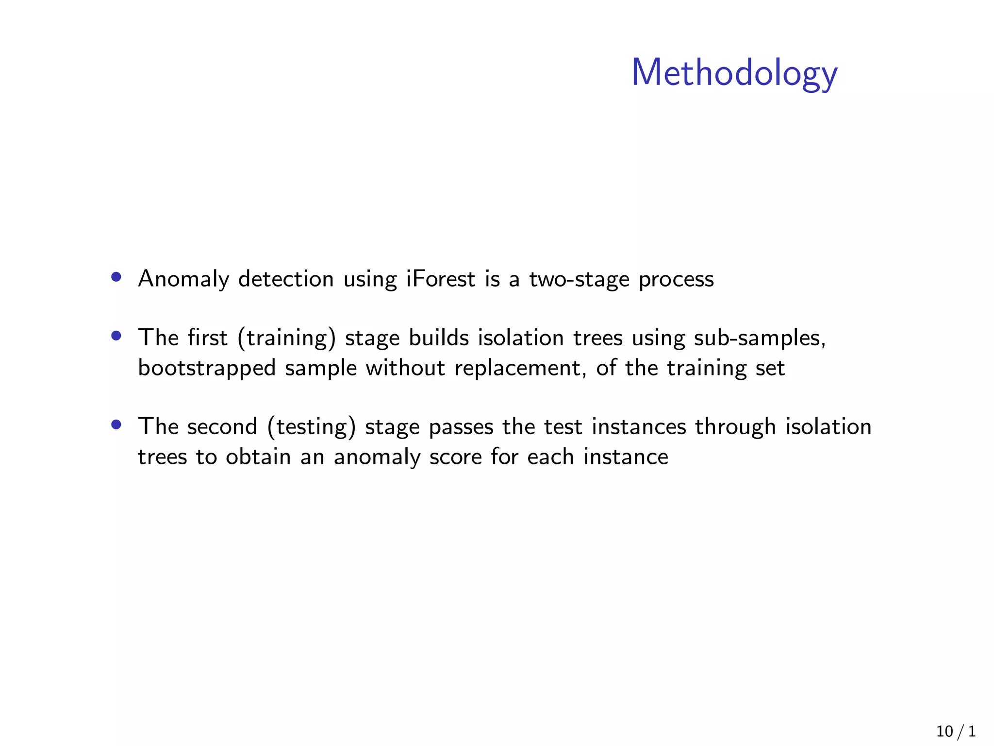 Methodology
• Anomaly detection using iForest is a two-stage process
• The ﬁrst (training) stage builds isolation trees using sub-samples,
bootstrapped sample without replacement, of the training set
• The second (testing) stage passes the test instances through isolation
trees to obtain an anomaly score for each instance
10 / 1
 