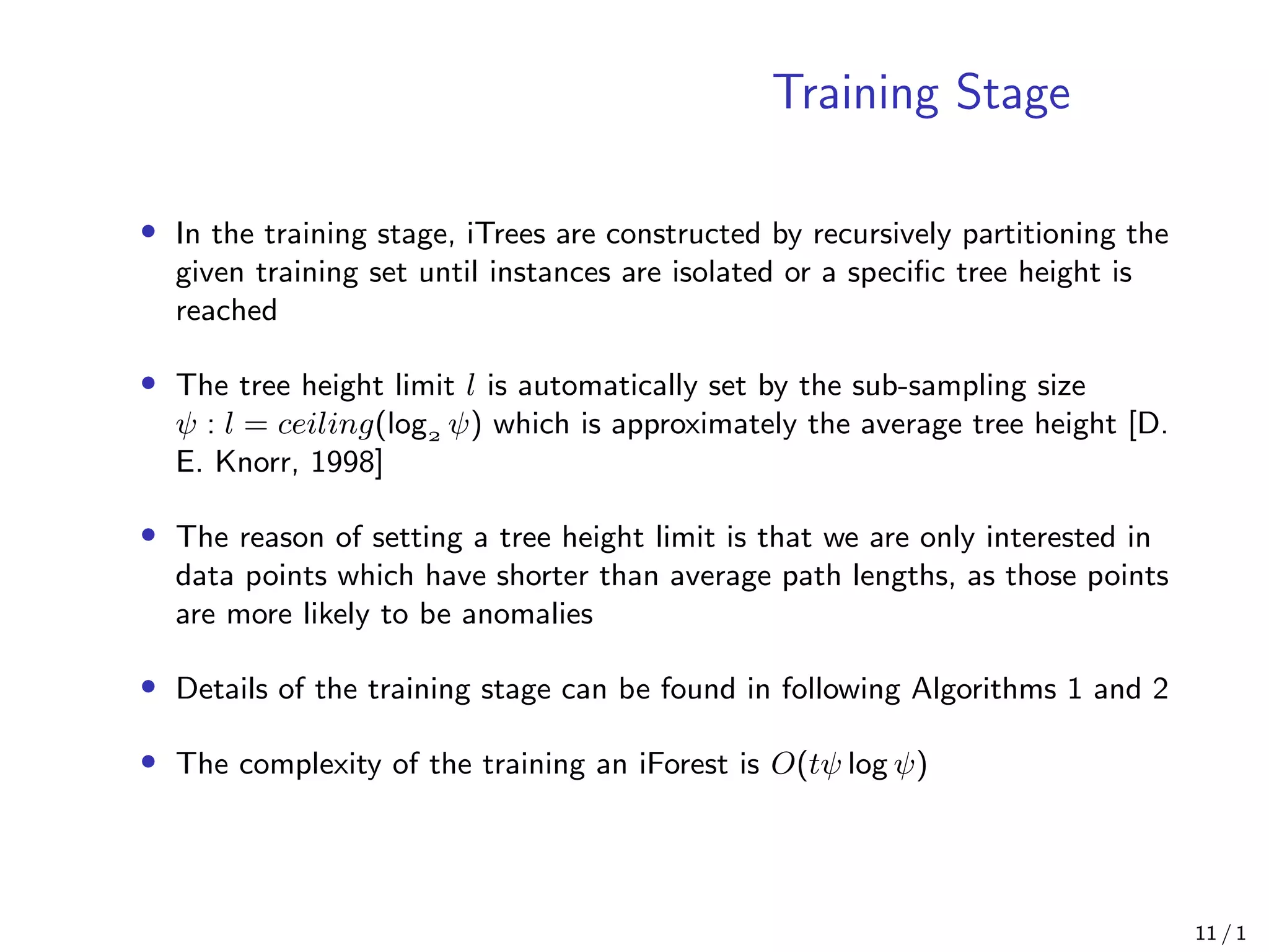 Training Stage
• In the training stage, iTrees are constructed by recursively partitioning the
given training set until instances are isolated or a speciﬁc tree height is
reached
• The tree height limit l is automatically set by the sub-sampling size
ψ : l = ceiling(log ψ) which is approximately the average tree height [D.
E. Knorr, 1998]
• The reason of setting a tree height limit is that we are only interested in
data points which have shorter than average path lengths, as those points
are more likely to be anomalies
• Details of the training stage can be found in following Algorithms 1 and 2
• The complexity of the training an iForest is O(tψ log ψ)
11 / 1
 