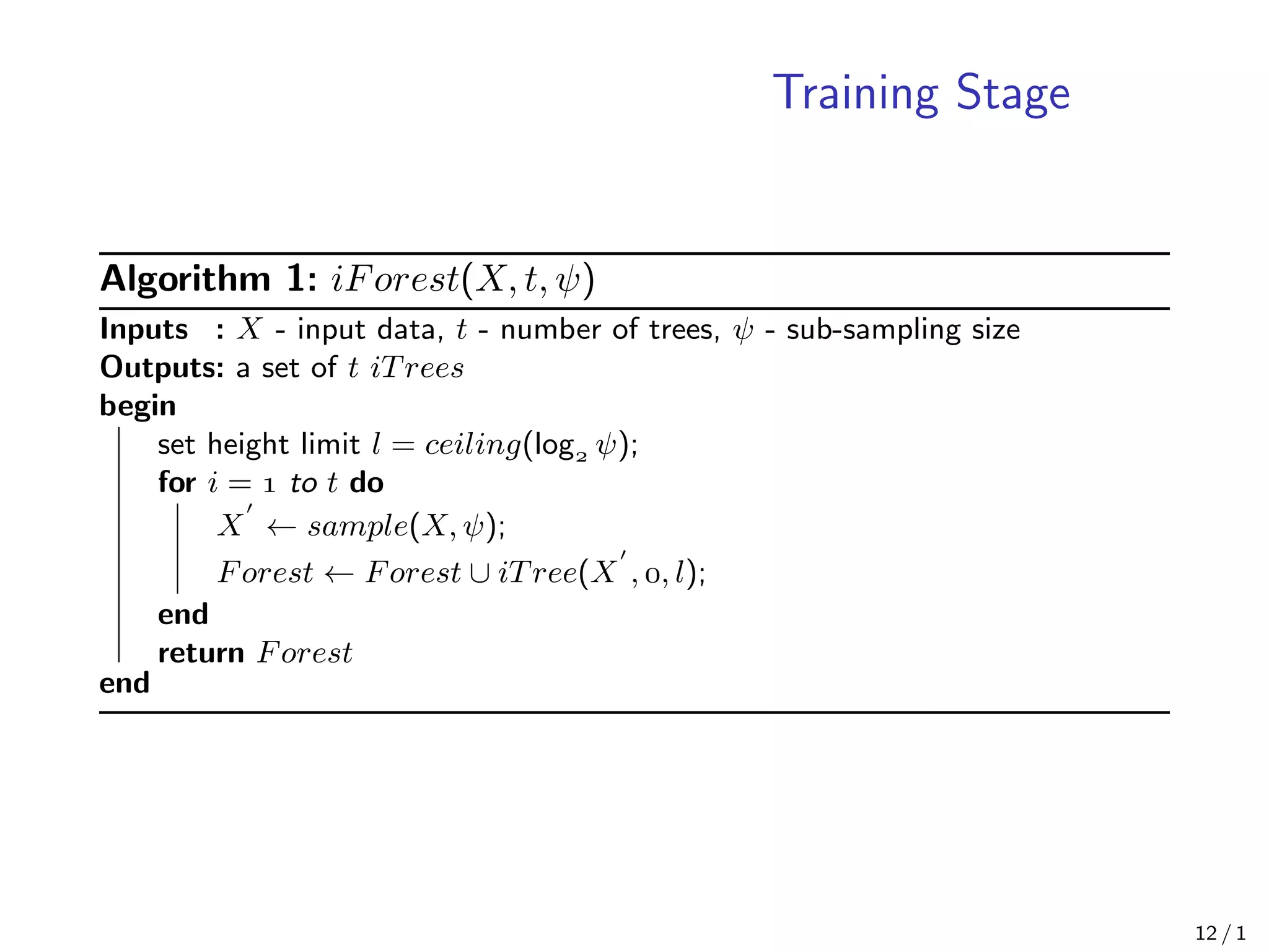 Training Stage
Algorithm 1: iForest(X, t, ψ)
Inputs : X - input data, t - number of trees, ψ - sub-sampling size
Outputs: a set of t iTrees
begin
set height limit l = ceiling(log ψ);
for i =  to t do
X ← sample(X, ψ);
Forest ← Forest ∪ iTree(X , , l);
end
return Forest
end
12 / 1
 