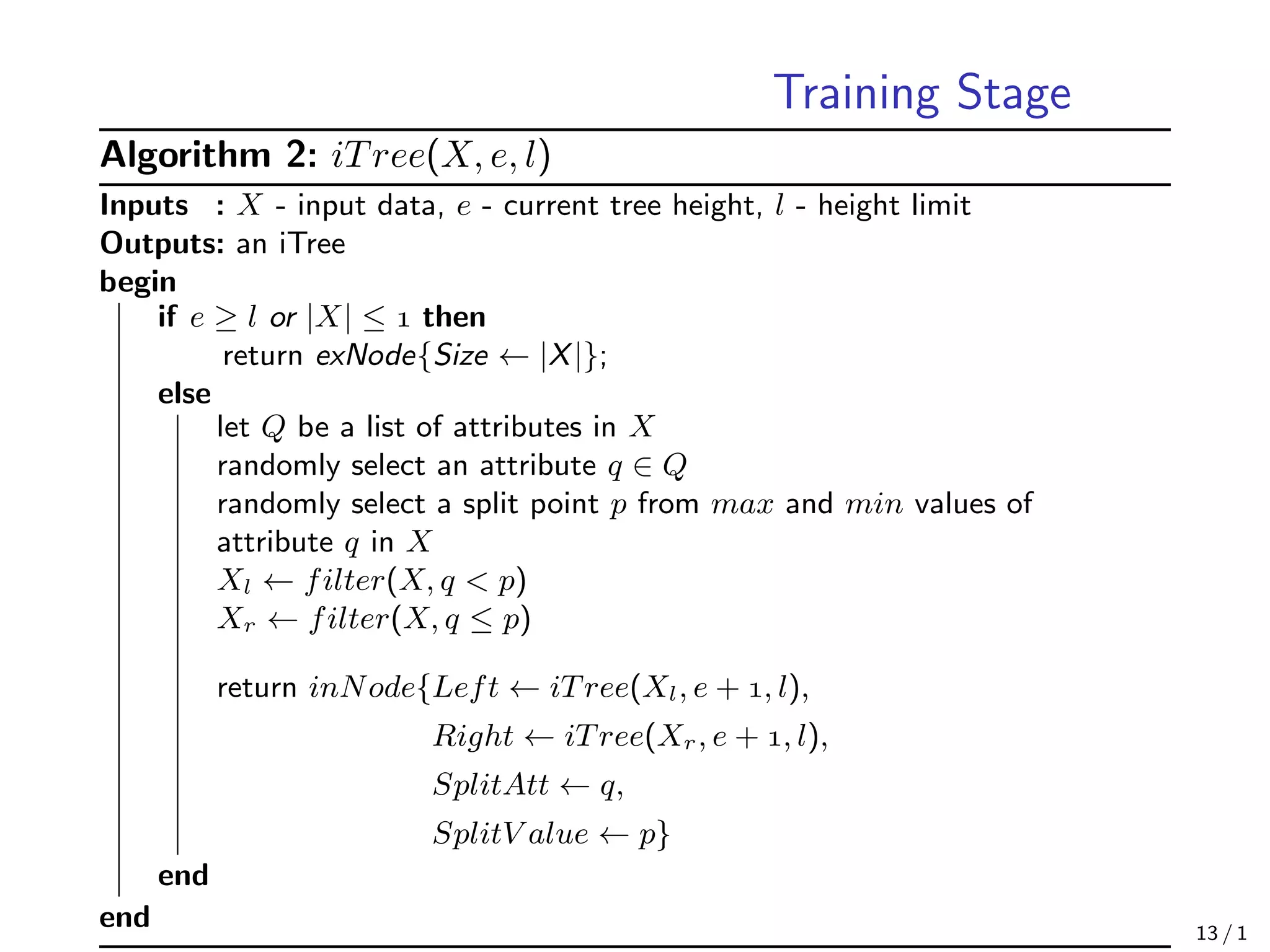 Training Stage
Algorithm 2: iTree(X, e, l)
Inputs : X - input data, e - current tree height, l - height limit
Outputs: an iTree
begin
if e ≥ l or |X| ≤  then
return exNode{Size ← |X|};
else
let Q be a list of attributes in X
randomly select an attribute q ∈ Q
randomly select a split point p from max and min values of
attribute q in X
Xl ← filter(X, q < p)
Xr ← filter(X, q ≤ p)
return inNode{Left ← iTree(Xl, e + , l),
Right ← iTree(Xr, e + , l),
SplitAtt ← q,
SplitV alue ← p}
end
end 13 / 1
 