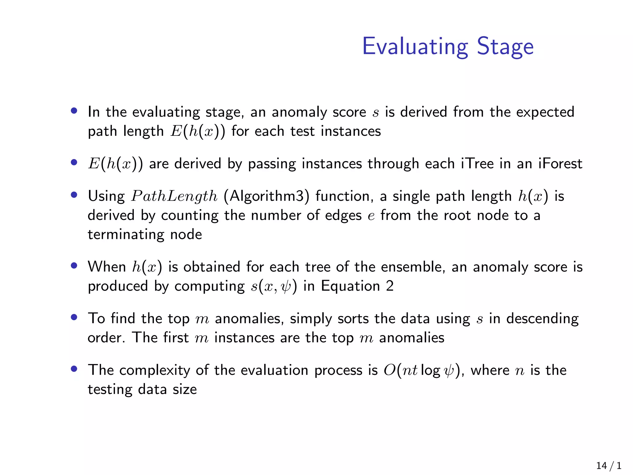 Evaluating Stage
• In the evaluating stage, an anomaly score s is derived from the expected
path length E(h(x)) for each test instances
• E(h(x)) are derived by passing instances through each iTree in an iForest
• Using PathLength (Algorithm3) function, a single path length h(x) is
derived by counting the number of edges e from the root node to a
terminating node
• When h(x) is obtained for each tree of the ensemble, an anomaly score is
produced by computing s(x, ψ) in Equation 2
• To ﬁnd the top m anomalies, simply sorts the data using s in descending
order. The ﬁrst m instances are the top m anomalies
• The complexity of the evaluation process is O(nt log ψ), where n is the
testing data size
14 / 1
 