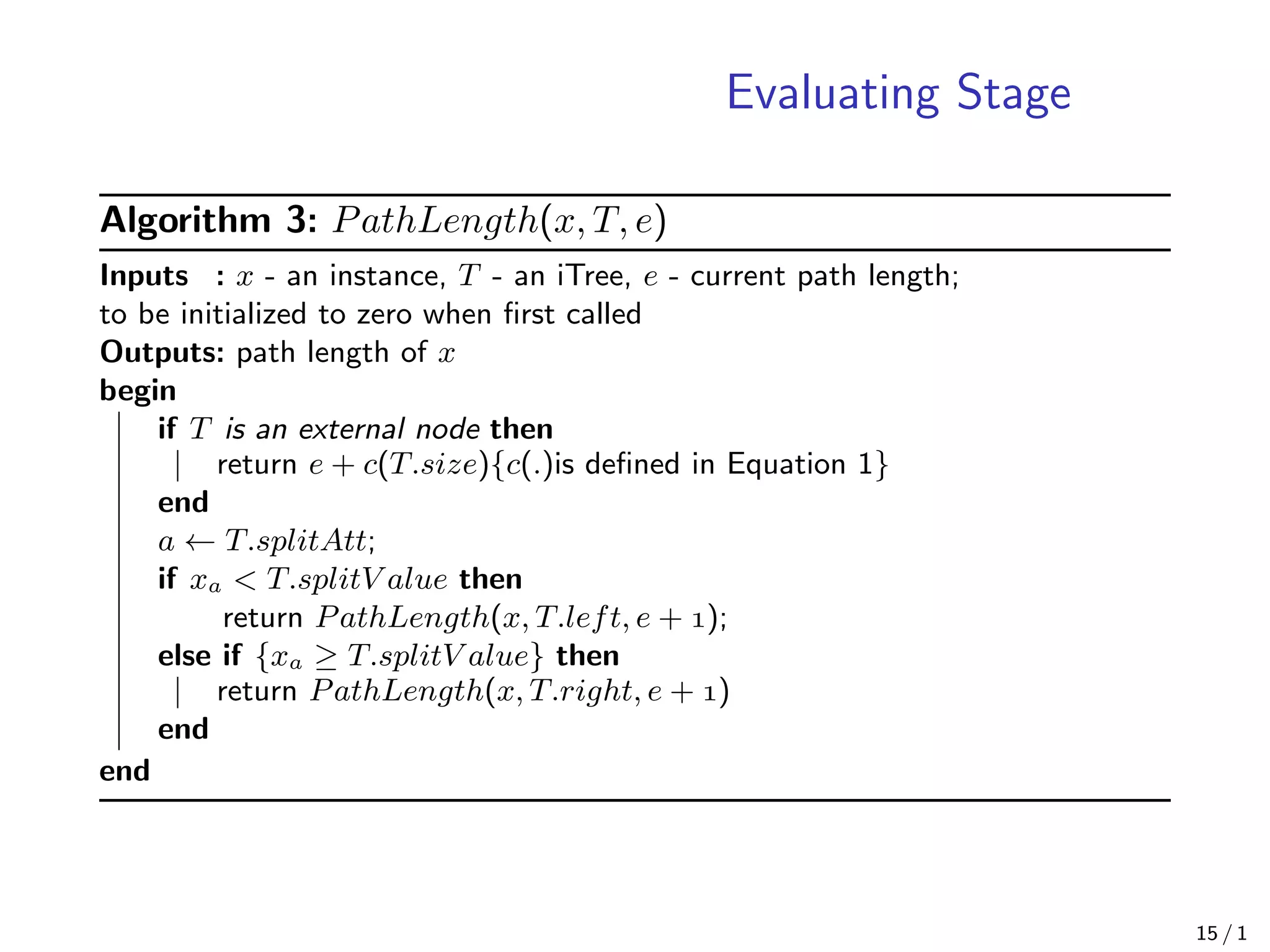 Evaluating Stage
Algorithm 3: PathLength(x, T, e)
Inputs : x - an instance, T - an iTree, e - current path length;
to be initialized to zero when ﬁrst called
Outputs: path length of x
begin
if T is an external node then
return e + c(T.size){c(.)is deﬁned in Equation 1}
end
a ← T.splitAtt;
if xa < T.splitV alue then
return PathLength(x, T.left, e + );
else if {xa ≥ T.splitV alue} then
return PathLength(x, T.right, e + )
end
end
15 / 1
 