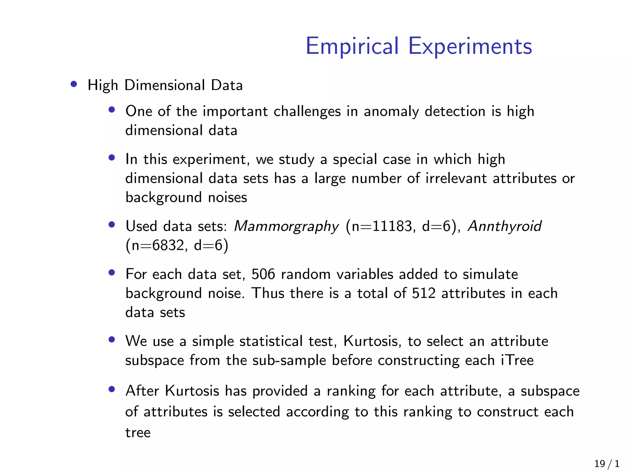 Empirical Experiments
• High Dimensional Data
• One of the important challenges in anomaly detection is high
dimensional data
• In this experiment, we study a special case in which high
dimensional data sets has a large number of irrelevant attributes or
background noises
• Used data sets: Mammorgraphy (n=11183, d=6), Annthyroid
(n=6832, d=6)
• For each data set, 506 random variables added to simulate
background noise. Thus there is a total of 512 attributes in each
data sets
• We use a simple statistical test, Kurtosis, to select an attribute
subspace from the sub-sample before constructing each iTree
• After Kurtosis has provided a ranking for each attribute, a subspace
of attributes is selected according to this ranking to construct each
tree
19 / 1
 