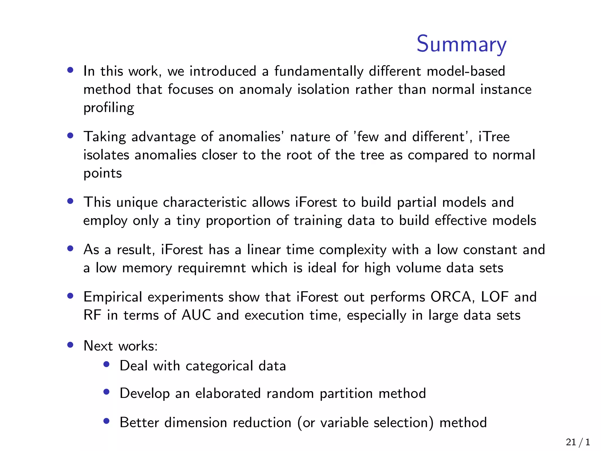 Summary
• In this work, we introduced a fundamentally diﬀerent model-based
method that focuses on anomaly isolation rather than normal instance
proﬁling
• Taking advantage of anomalies’ nature of ’few and diﬀerent’, iTree
isolates anomalies closer to the root of the tree as compared to normal
points
• This unique characteristic allows iForest to build partial models and
employ only a tiny proportion of training data to build eﬀective models
• As a result, iForest has a linear time complexity with a low constant and
a low memory requiremnt which is ideal for high volume data sets
• Empirical experiments show that iForest out performs ORCA, LOF and
RF in terms of AUC and execution time, especially in large data sets
• Next works:
• Deal with categorical data
• Develop an elaborated random partition method
• Better dimension reduction (or variable selection) method
21 / 1
 
