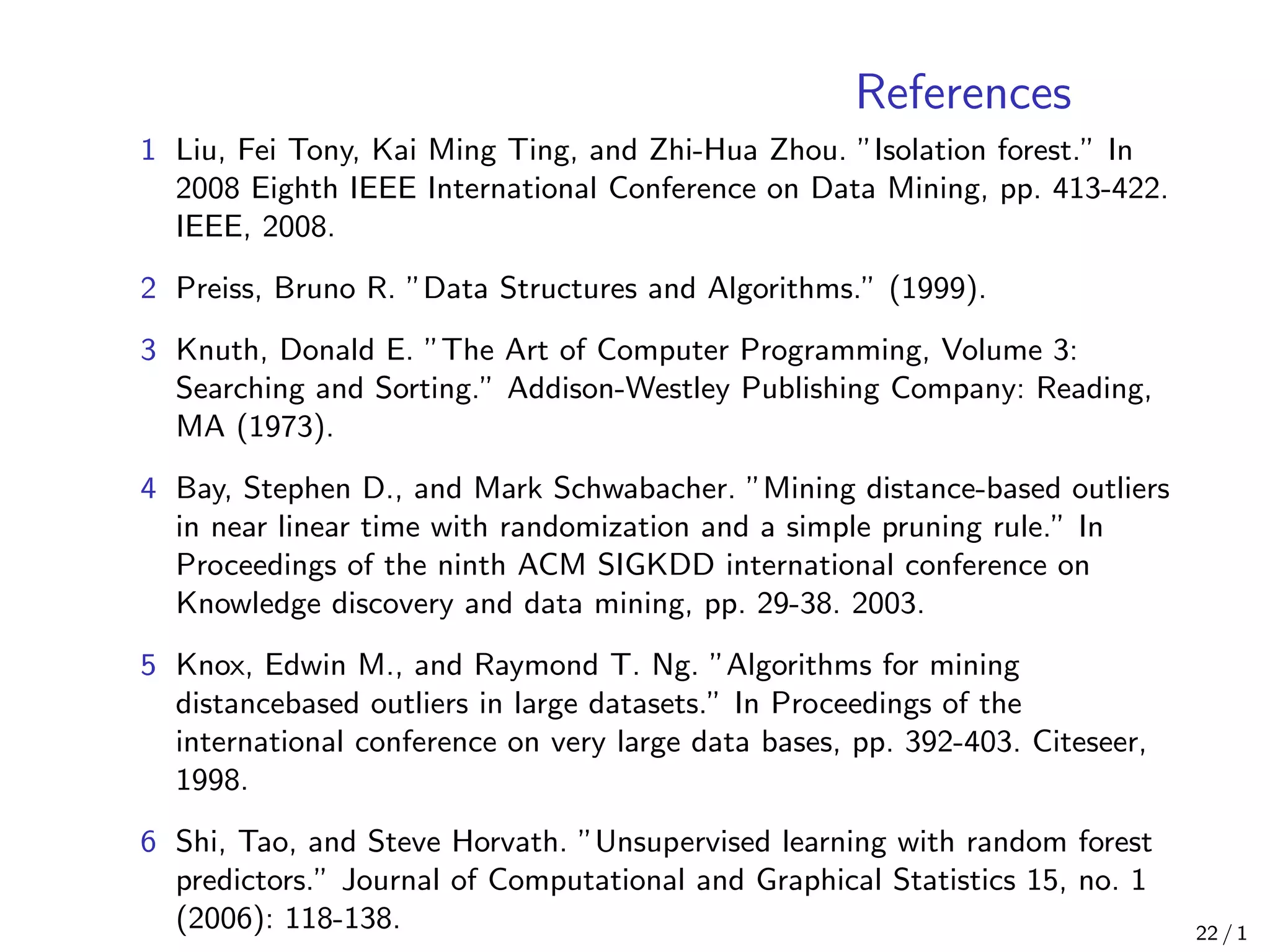 References
1 Liu, Fei Tony, Kai Ming Ting, and Zhi-Hua Zhou. ”Isolation forest.” In
2008 Eighth IEEE International Conference on Data Mining, pp. 413-422.
IEEE, 2008.
2 Preiss, Bruno R. ”Data Structures and Algorithms.” (1999).
3 Knuth, Donald E. ”The Art of Computer Programming, Volume 3:
Searching and Sorting.” Addison-Westley Publishing Company: Reading,
MA (1973).
4 Bay, Stephen D., and Mark Schwabacher. ”Mining distance-based outliers
in near linear time with randomization and a simple pruning rule.” In
Proceedings of the ninth ACM SIGKDD international conference on
Knowledge discovery and data mining, pp. 29-38. 2003.
5 Knox, Edwin M., and Raymond T. Ng. ”Algorithms for mining
distancebased outliers in large datasets.” In Proceedings of the
international conference on very large data bases, pp. 392-403. Citeseer,
1998.
6 Shi, Tao, and Steve Horvath. ”Unsupervised learning with random forest
predictors.” Journal of Computational and Graphical Statistics 15, no. 1
(2006): 118-138. 22 / 1
 