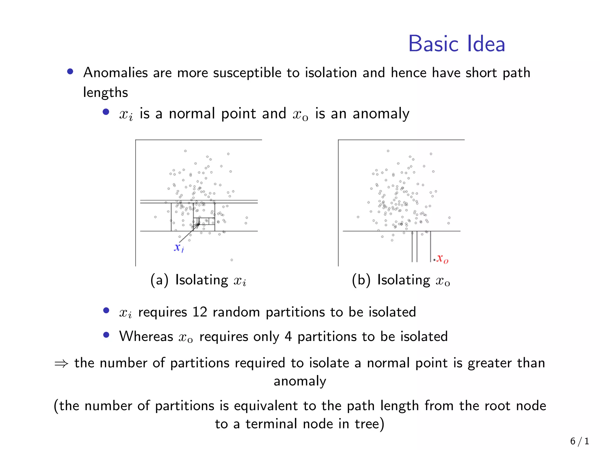 Basic Idea
• Anomalies are more susceptible to isolation and hence have short path
lengths
• xi is a normal point and x is an anomaly
(a) Isolating xi (b) Isolating x
• xi requires 12 random partitions to be isolated
• Whereas x requires only 4 partitions to be isolated
⇒ the number of partitions required to isolate a normal point is greater than
anomaly
(the number of partitions is equivalent to the path length from the root node
to a terminal node in tree)
6 / 1
 