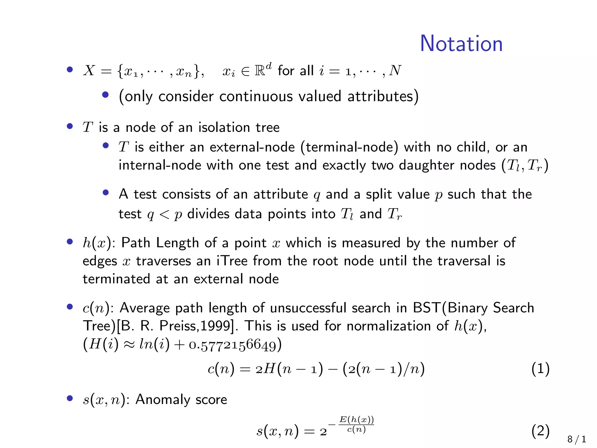 Notation
• X = {x, · · · , xn}, xi ∈ Rd
for all i = , · · · , N
• (only consider continuous valued attributes)
• T is a node of an isolation tree
• T is either an external-node (terminal-node) with no child, or an
internal-node with one test and exactly two daughter nodes (Tl, Tr)
• A test consists of an attribute q and a split value p such that the
test q < p divides data points into Tl and Tr
• h(x): Path Length of a point x which is measured by the number of
edges x traverses an iTree from the root node until the traversal is
terminated at an external node
• c(n): Average path length of unsuccessful search in BST(Binary Search
Tree)[B. R. Preiss,1999]. This is used for normalization of h(x),
(H(i) ≈ ln(i) + .)
c(n) = H(n − ) − ((n − )/n) (1)
• s(x, n): Anomaly score
s(x, n) = 
−
E(h(x))
c(n) (2) 8 / 1
 