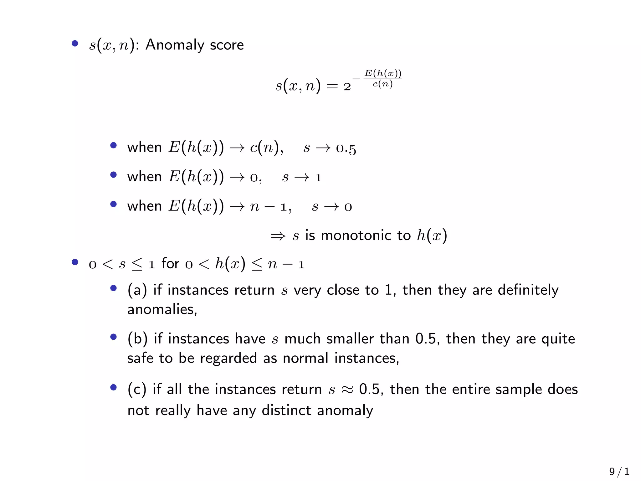 • s(x, n): Anomaly score
s(x, n) = 
−
E(h(x))
c(n)
• when E(h(x)) → c(n), s → .
• when E(h(x)) → , s → 
• when E(h(x)) → n − , s → 
⇒ s is monotonic to h(x)
•  < s ≤  for  < h(x) ≤ n − 
• (a) if instances return s very close to 1, then they are deﬁnitely
anomalies,
• (b) if instances have s much smaller than 0.5, then they are quite
safe to be regarded as normal instances,
• (c) if all the instances return s ≈ 0.5, then the entire sample does
not really have any distinct anomaly
9 / 1
 