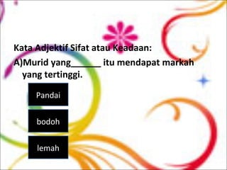 Kata Adjektif Sifat atau Keadaan:
A)Murid yang______ itu mendapat markah
yang tertinggi.
Pandai
bodoh
lemah
 