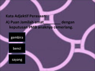 Kata Adjektif Perasaan:
A) Puan Jamilah amat________ dengan
keputusan PMB anaknya cemerlang.
gembira
benci
sayang
 