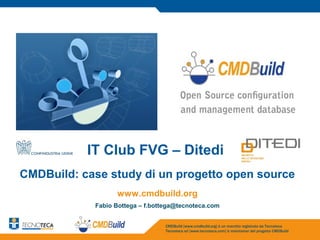 IT Club FVG – Ditedi
CMDBuild: case study di un progetto open source
                  www.cmdbuild.org
            Fabio Bottega – f.bottega@tecnoteca.com


                                  CMDBuild [www.cmdbuild.org] è un marchio registrato da Tecnoteca
                                  Tecnoteca srl [www.tecnoteca.com] è maintainer del progetto CMDBuild
 