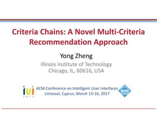 Criteria Chains: A Novel Multi-Criteria
Recommendation Approach
Yong Zheng
Illinois Institute of Technology
Chicago, IL, 60616, USA
ACM Conference on Intelligent User Interfaces
Limassol, Cyprus, March 13-16, 2017
 