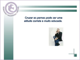 Cruzar as pernas pode ser uma atitude correta e muito educada.  