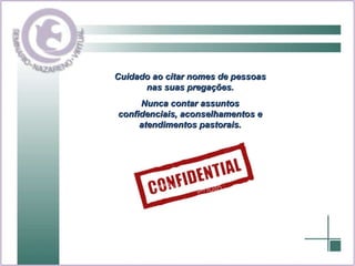 Cuidado ao citar nomes de pessoas nas suas pregações. Nunca contar assuntos confidenciais, aconselhamentos e atendimentos pastorais. 
