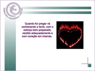 Quando for pregar vá conhecendo o texto, com o esboço bem preparado, vestido adequadamente e com coração em chamas.  